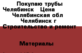Покупаю трубы Челябинск › Цена ­ 1 000 - Челябинская обл., Челябинск г. Строительство и ремонт » Материалы   